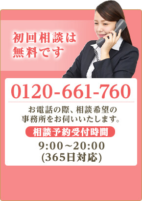 初回相談は無料です。TEL:0120-661-760 お電話の際、相談希望の事務所をお伺いします。相談予約受付時間9:00~20:00(365日受付)