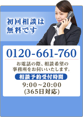 初回相談は無料です。TEL:0120-661-760 お電話の際、相談希望の事務所をお伺いします。相談予約受付時間9:00~20:00(365日受付)